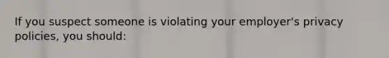 If you suspect someone is violating your employer's privacy policies, you should: