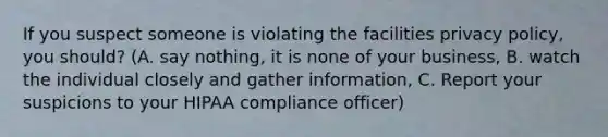 If you suspect someone is violating the facilities privacy policy, you should? (A. say nothing, it is none of your business, B. watch the individual closely and gather information, C. Report your suspicions to your HIPAA compliance officer)