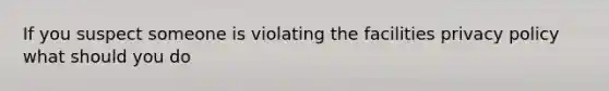 If you suspect someone is violating the facilities privacy policy what should you do