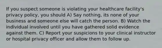 If you suspect someone is violating your healthcare facility's privacy policy, you should A) Say nothing, its none of your business and someone else will catch the person. B) Watch the individual involved until you have gathered solid evidence against them. C) Report your suspicions to your clinical instructor or hospital privacy officer and allow them to follow up.