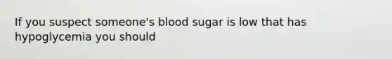 If you suspect someone's blood sugar is low that has hypoglycemia you should