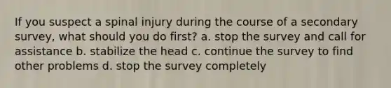 If you suspect a spinal injury during the course of a secondary survey, what should you do first? a. stop the survey and call for assistance b. stabilize the head c. continue the survey to find other problems d. stop the survey completely