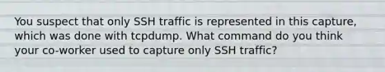 You suspect that only SSH traffic is represented in this capture, which was done with tcpdump. What command do you think your co-worker used to capture only SSH traffic?