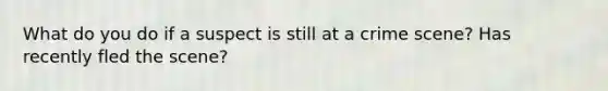 What do you do if a suspect is still at a crime scene? Has recently fled the scene?