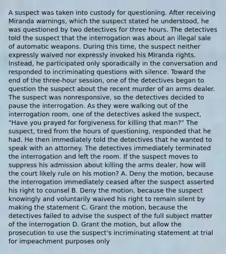 A suspect was taken into custody for questioning. After receiving Miranda warnings, which the suspect stated he understood, he was questioned by two detectives for three hours. The detectives told the suspect that the interrogation was about an illegal sale of automatic weapons. During this time, the suspect neither expressly waived nor expressly invoked his Miranda rights. Instead, he participated only sporadically in the conversation and responded to incriminating questions with silence. Toward the end of the three-hour session, one of the detectives began to question the suspect about the recent murder of an arms dealer. The suspect was nonresponsive, so the detectives decided to pause the interrogation. As they were walking out of the interrogation room, one of the detectives asked the suspect, "Have you prayed for forgiveness for killing that man?" The suspect, tired from the hours of questioning, responded that he had. He then immediately told the detectives that he wanted to speak with an attorney. The detectives immediately terminated the interrogation and left the room. If the suspect moves to suppress his admission about killing the arms dealer, how will the court likely rule on his motion? A. Deny the motion, because the interrogation immediately ceased after the suspect asserted his right to counsel B. Deny the motion, because the suspect knowingly and voluntarily waived his right to remain silent by making the statement C. Grant the motion, because the detectives failed to advise the suspect of the full subject matter of the interrogation D. Grant the motion, but allow the prosecution to use the suspect's incriminating statement at trial for impeachment purposes only