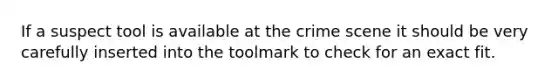 If a suspect tool is available at the crime scene it should be very carefully inserted into the toolmark to check for an exact fit.