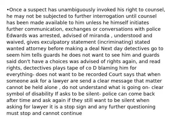 •Once a suspect has unambiguously invoked his right to counsel, he may not be subjected to further interrogation until counsel has been made available to him unless he himself initiates further communication, exchanges or conversations with police Edwards was arrested, advised of miranda , understood and waived, gives exculpatory statement (incriminating) stated wanted attorney before making a deal Next day detectives go to seem him tells guards he does not want to see him and guards said don't have a choices was advised of rights again, and read rights, dectectives plays tape of co D blaming him for everything- does not want to be recorded Court says that when someone ask for a lawyer are send a clear message that matter cannot be held alone , do not understand what is going on- clear symbol of disability If asks to be silent- police can come back after time and ask again if they still want to be silent when asking for lawyer it is a stop sign and any further questioning must stop and cannot continue