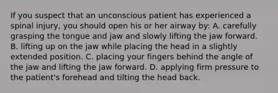 If you suspect that an unconscious patient has experienced a spinal injury, you should open his or her airway by: A. carefully grasping the tongue and jaw and slowly lifting the jaw forward. B. lifting up on the jaw while placing the head in a slightly extended position. C. placing your fingers behind the angle of the jaw and lifting the jaw forward. D. applying firm pressure to the patient's forehead and tilting the head back.