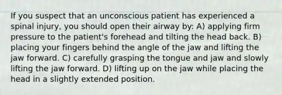 If you suspect that an unconscious patient has experienced a spinal injury, you should open their airway by: A) applying firm pressure to the patient's forehead and tilting the head back. B) placing your fingers behind the angle of the jaw and lifting the jaw forward. C) carefully grasping the tongue and jaw and slowly lifting the jaw forward. D) lifting up on the jaw while placing the head in a slightly extended position.