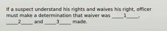 If a suspect understand his rights and waives his right, officer must make a determination that waiver was _____1_____, _____2_____ and _____3_____ made.