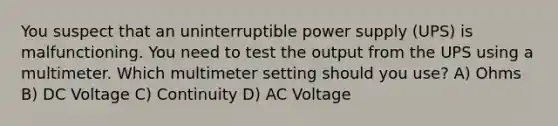 You suspect that an uninterruptible power supply (UPS) is malfunctioning. You need to test the output from the UPS using a multimeter. Which multimeter setting should you use? A) Ohms B) DC Voltage C) Continuity D) AC Voltage