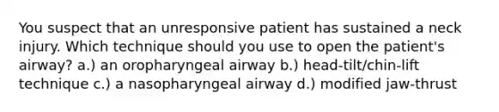 You suspect that an unresponsive patient has sustained a neck injury. Which technique should you use to open the patient's airway? a.) an oropharyngeal airway b.) head-tilt/chin-lift technique c.) a nasopharyngeal airway d.) modified jaw-thrust