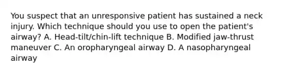 You suspect that an unresponsive patient has sustained a neck injury. Which technique should you use to open the patient's airway? A. Head-tilt/chin-lift technique B. Modified jaw-thrust maneuver C. An oropharyngeal airway D. A nasopharyngeal airway