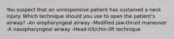 You suspect that an unresponsive patient has sustained a neck injury. Which technique should you use to open the patient's airway? -An oropharyngeal airway -Modified jaw-thrust maneuver -A nasopharyngeal airway -Head-tilt/chin-lift technique