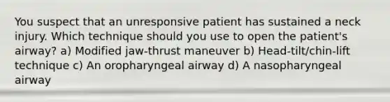 You suspect that an unresponsive patient has sustained a neck injury. Which technique should you use to open the patient's airway? a) Modified jaw-thrust maneuver b) Head-tilt/chin-lift technique c) An oropharyngeal airway d) A nasopharyngeal airway