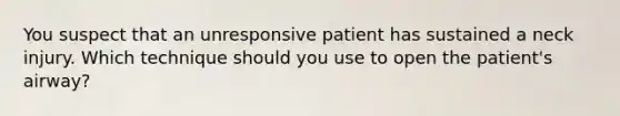 You suspect that an unresponsive patient has sustained a neck injury. Which technique should you use to open the patient's airway?