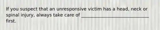 If you suspect that an unresponsive victim has a head, neck or spinal injury, always take care of ______________________________ first.