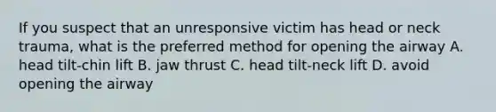 If you suspect that an unresponsive victim has head or neck trauma, what is the preferred method for opening the airway A. head tilt-chin lift B. jaw thrust C. head tilt-neck lift D. avoid opening the airway