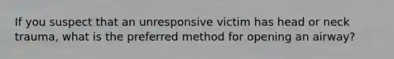 If you suspect that an unresponsive victim has head or neck trauma, what is the preferred method for opening an airway?