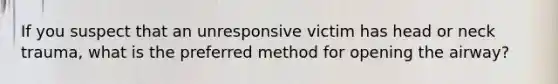 If you suspect that an unresponsive victim has head or neck trauma, what is the preferred method for opening the airway?