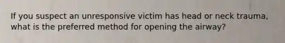 If you suspect an unresponsive victim has head or neck trauma, what is the preferred method for opening the airway?