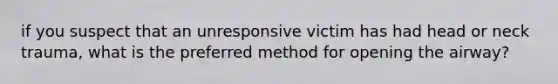 if you suspect that an unresponsive victim has had head or neck trauma, what is the preferred method for opening the airway?