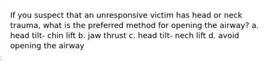 If you suspect that an unresponsive victim has head or neck trauma, what is the preferred method for opening the airway? a. head tilt- chin lift b. jaw thrust c. head tilt- nech lift d. avoid opening the airway