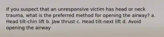 If you suspect that an unresponsive victim has head or neck trauma, what is the preferred method for opening the airway? a. Head tilt-chin lift b. Jaw thrust c. Head tilt-next lift d. Avoid opening the airway