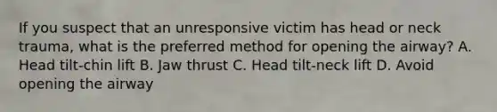 If you suspect that an unresponsive victim has head or neck trauma, what is the preferred method for opening the airway? A. Head tilt-chin lift B. Jaw thrust C. Head tilt-neck lift D. Avoid opening the airway