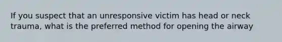 If you suspect that an unresponsive victim has head or neck trauma, what is the preferred method for opening the airway