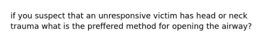 if you suspect that an unresponsive victim has head or neck trauma what is the preffered method for opening the airway?