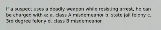 If a suspect uses a deadly weapon while resisting arrest, he can be charged with a: a. class A misdemeanor b. state jail felony c. 3rd degree felony d. class B misdemeanor