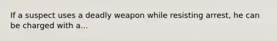 If a suspect uses a deadly weapon while resisting arrest, he can be charged with a...