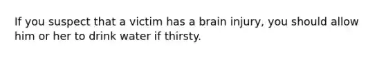 If you suspect that a victim has a brain injury, you should allow him or her to drink water if thirsty.