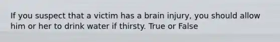 If you suspect that a victim has a brain injury, you should allow him or her to drink water if thirsty. True or False