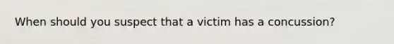 When should you suspect that a victim has a concussion?