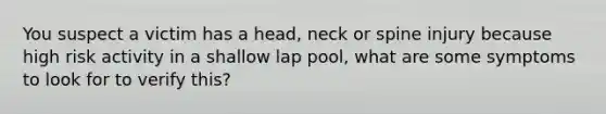 You suspect a victim has a head, neck or spine injury because high risk activity in a shallow lap pool, what are some symptoms to look for to verify this?