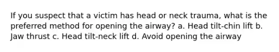 If you suspect that a victim has head or neck trauma, what is the preferred method for opening the airway? a. Head tilt-chin lift b. Jaw thrust c. Head tilt-neck lift d. Avoid opening the airway