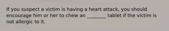 If you suspect a victim is having a heart attack, you should encourage him or her to chew an ________ tablet if the victim is not allergic to it.