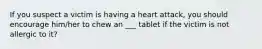 If you suspect a victim is having a heart attack, you should encourage him/her to chew an ___ tablet if the victim is not allergic to it?