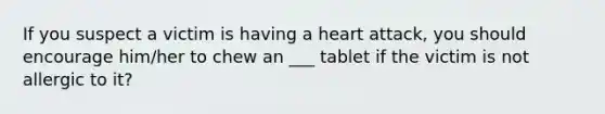 If you suspect a victim is having a heart attack, you should encourage him/her to chew an ___ tablet if the victim is not allergic to it?