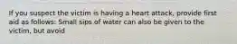 If you suspect the victim is having a heart attack, provide first aid as follows: Small sips of water can also be given to the victim, but avoid