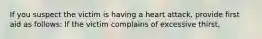 If you suspect the victim is having a heart attack, provide first aid as follows: If the victim complains of excessive thirst,
