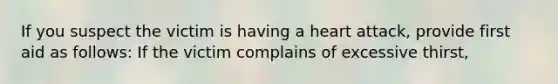 If you suspect the victim is having a heart attack, provide first aid as follows: If the victim complains of excessive thirst,