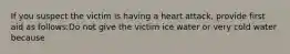 If you suspect the victim is having a heart attack, provide first aid as follows:Do not give the victim ice water or very cold water because