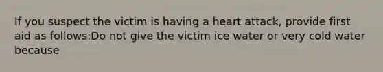 If you suspect the victim is having a heart attack, provide first aid as follows:Do not give the victim ice water or very cold water because