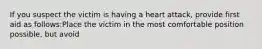 If you suspect the victim is having a heart attack, provide first aid as follows:Place the victim in the most comfortable position possible, but avoid