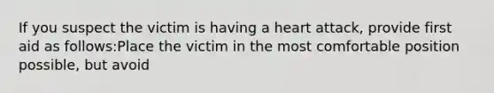 If you suspect the victim is having a heart attack, provide first aid as follows:Place the victim in the most comfortable position possible, but avoid