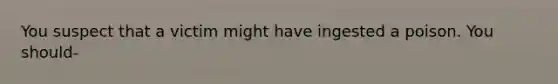 You suspect that a victim might have ingested a poison. You should-