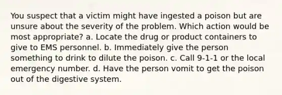 You suspect that a victim might have ingested a poison but are unsure about the severity of the problem. Which action would be most appropriate? a. Locate the drug or product containers to give to EMS personnel. b. Immediately give the person something to drink to dilute the poison. c. Call 9-1-1 or the local emergency number. d. Have the person vomit to get the poison out of the digestive system.